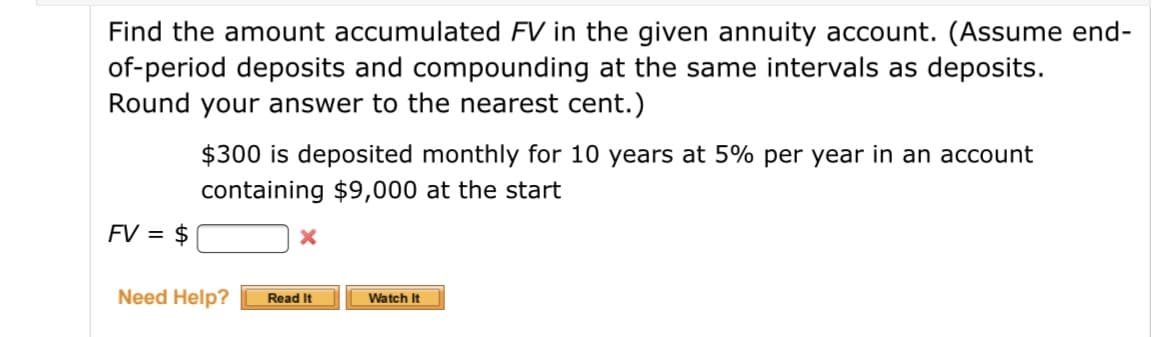 Find the amount accumulated FV in the given annuity account. (Assume end-
of-period deposits and compounding at the same intervals as deposits.
Round your answer to the nearest cent.)
$300 is deposited monthly for 10 years at 5% per year in an account
containing $9,000 at the start
FV = $
Need Help?
Read It
Watch It

