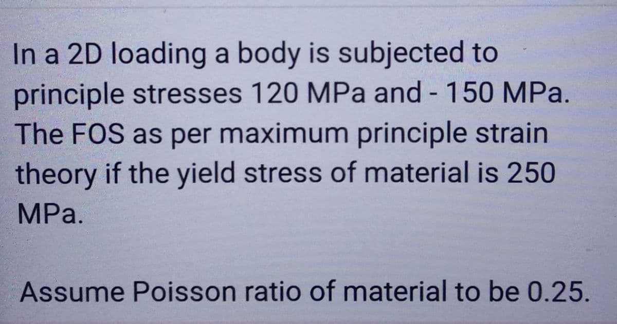 In a 2D loading a body is subjected to
principle stresses 120 MPa and -150 MPa.
The FOS as per maximum principle strain
theory if the yield stress of material is 250
MPa.
Assume Poisson ratio of material to be 0.25.
