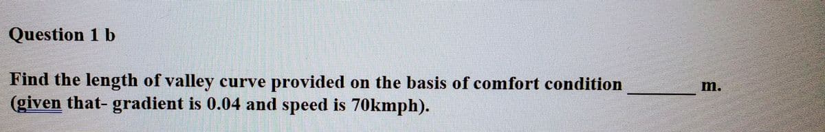 Question 1 b
Find the length of valley curve provided on the basis of comfort condition
(given that- gradient is 0.04 and speed is 70kmph).
m.