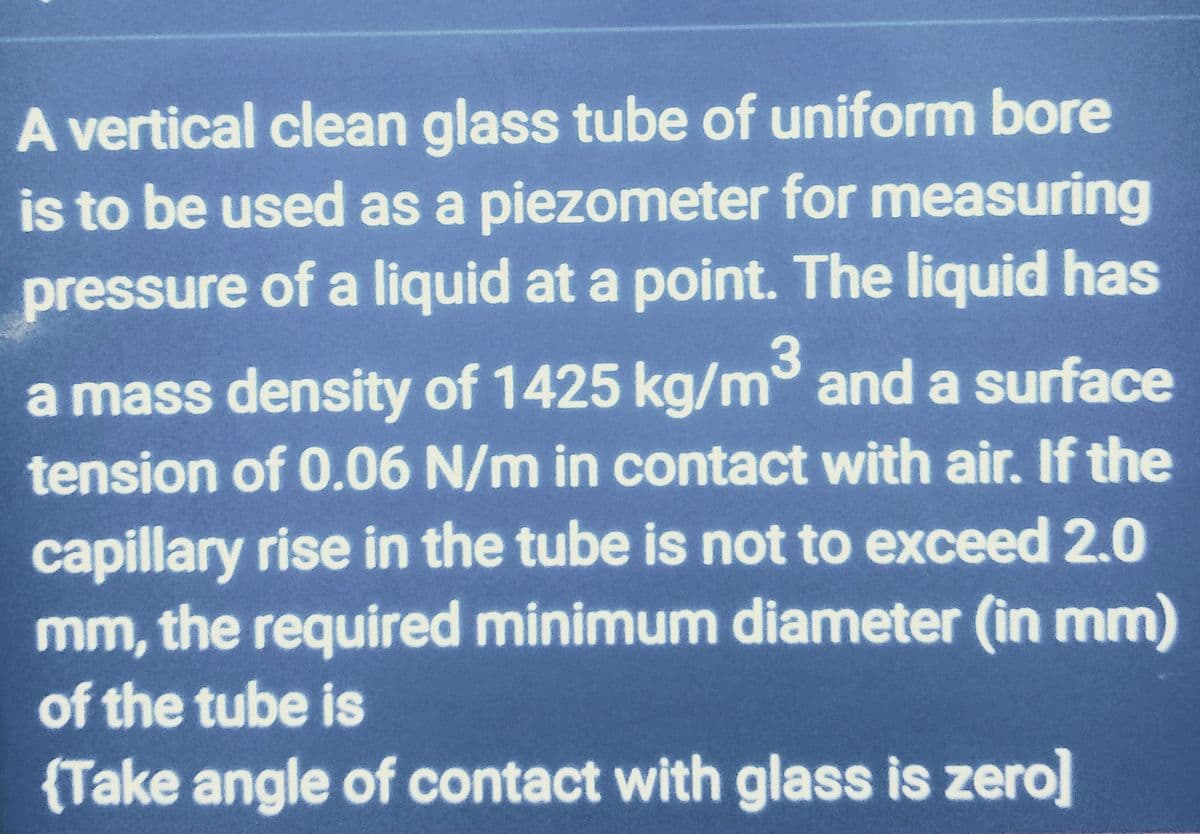 A vertical clean glass tube of uniform bore
is to be used as a piezometer for measuring
pressure of a liquid at a point. The liquid has
a mass density of 1425 kg/m³ and a surface
tension of 0.06 N/m in contact with air. If the
capillary rise in the tube is not to exceed 2.0
mm, the required minimum diameter (in mm)
of the tube is
{Take angle of contact with glass is zero]