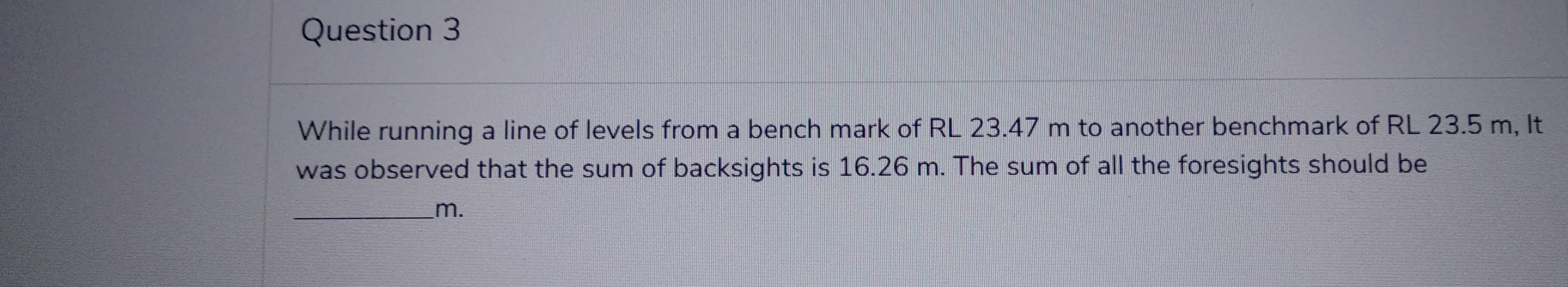 Question 3
While running a line of levels from a bench mark of RL 23.47 m to another benchmark of RL 23.5 m, It
was observed that the sum of backsights is 16.26 m. The sum of all the foresights should be