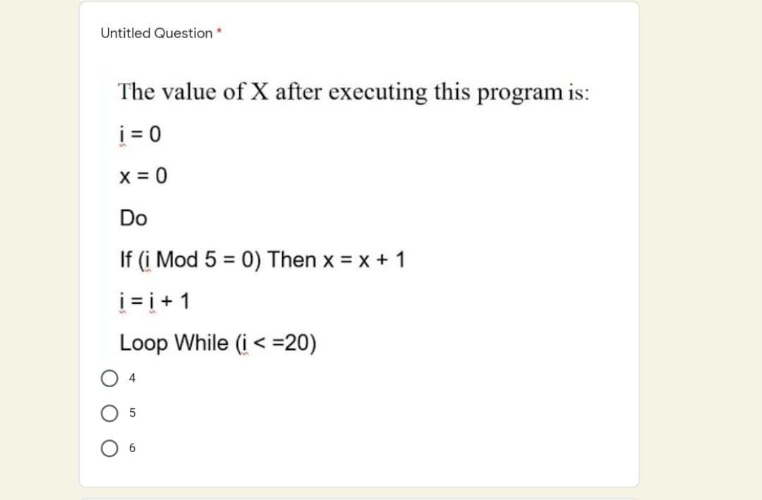 Untitled Question *
The value of X after executing this program is:
i = 0
x = 0
Do
If (i Mod 5 = 0) Then x = x + 1
%3D
i = i + 1
Loop While (i < =20)
4
