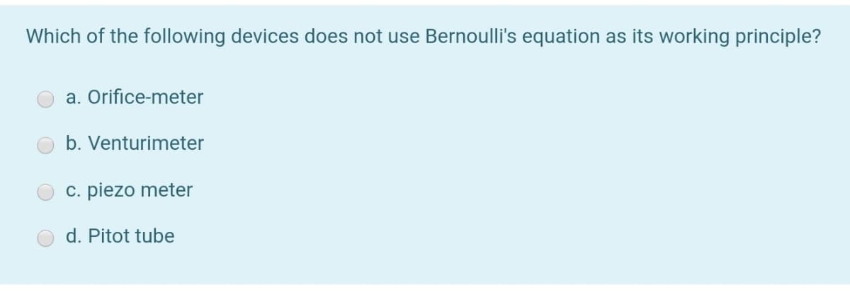 Which of the following devices does not use Bernoulli's equation as its working principle?
a. Orifice-meter
b. Venturimeter
c. piezo meter
d. Pitot tube
