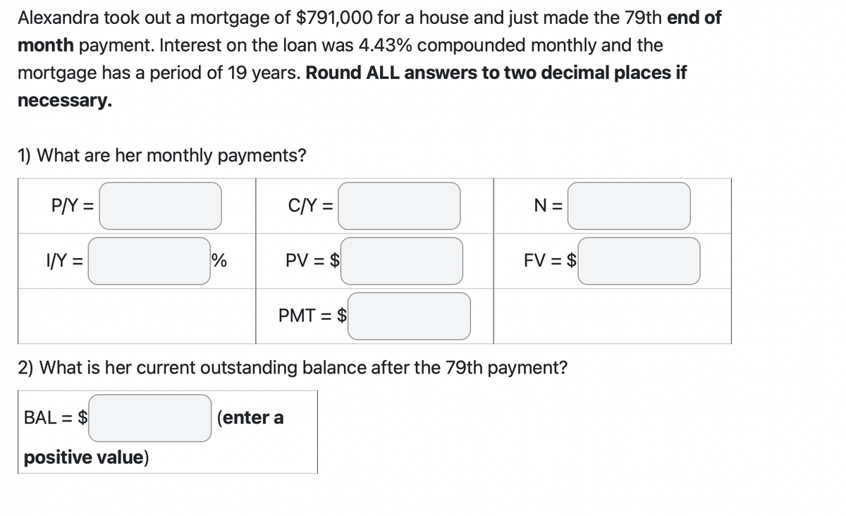 Alexandra took out a mortgage of $791,000 for a house and just made the 79th end of
month payment. Interest on the loan was 4.43% compounded monthly and the
mortgage has a period of 19 years. Round ALL answers to two decimal places if
necessary.
1) What are her monthly payments?
P/Y =
I/Y =
%
BAL= $
positive value)
C/Y =
PV = $
PMT= $
N =
FV = $
2) What is her current outstanding balance after the 79th payment?
(enter a