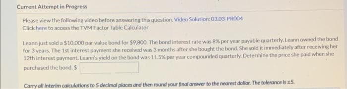 Current Attempt in Progress
Please view the following video before answering this question. Video Solution: 03.03- PRO04
Click here to access the TVM Factor Table Calculator
Leann just sold a $10,000 par value bond for $9,800. The bond interest rate was 8% per year payable quarterly. Leann owned the bond
for 3 years. The 1st interest payment she received was 3 months after she bought the bond. She sold it immediately after receiving her
12th interest payment. Leann's yield on the bond was 11.5% per year compounded quarterly. Determine the price she paid when she
purchased the bond. $
Carry all interim calculations to 5 decimal places and then round your final answer to the nearest dollar. The tolerance is 15.
