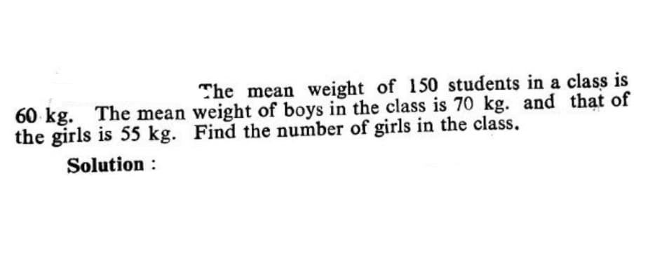 The mean weight of 150 students in a class is
60 kg. The mean weight of boys in the class is 70 kg. and that of
the girls is 55 kg. Find the number of girls in the class.
Solution :
