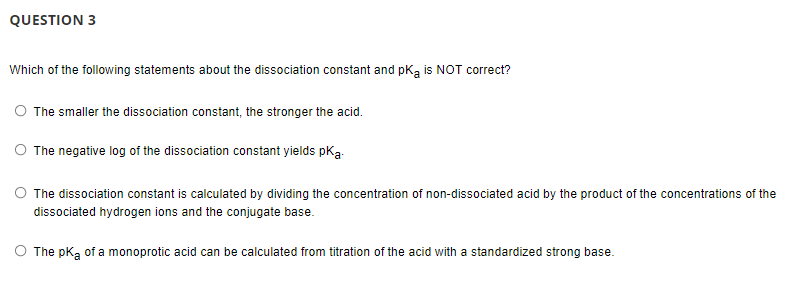 QUESTION 3
Which of the following statements about the dissociation constant and pka is NOT correct?
O The smaller the dissociation constant, the stronger the acid.
O The negative log of the dissociation constant yields pka
The dissociation constant is calculated by dividing the concentration of non-dissociated acid by the product of the concentrations of the
dissociated hydrogen ions and the conjugate base.
The pK, of a monoprotic acid can be calculated from titration of the acid with a standardized strong base.
