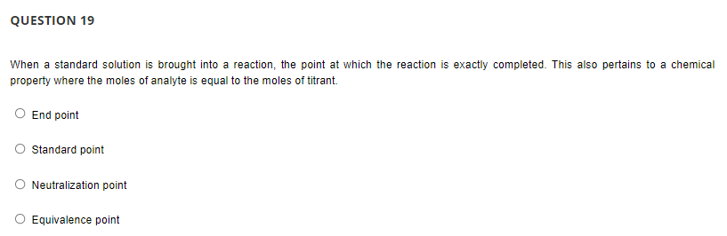 QUESTION 19
When a standard solution is brought into a reaction, the point at which the reaction is exactly completed. This also pertains to a chemical
property where the moles of analyte is equal to the moles of titrant.
O End point
Standard point
O Neutralization point
Equivalence point

