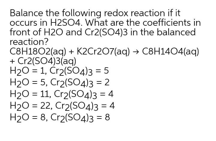 Balance the following redox reaction if it
occurs in H2SO4. What are the coefficients in
front of H2O and Cr2(SO4)3 in the balanced
reaction?
C8H1802(aq) + K2Cr207(aq) → C8H1404(aq)
+ Cr2(SO4)3(aq)
H20 = 1, Cr2(SO4)3 = 5
H20 = 5, Cr2(SO4)3 = 2
H20 = 11, Cr2(SO4)3 = 4
H2O = 22, Cr2(SO4)3 = 4
H20 = 8, Cr2(S04)3 = 8
%3D
%3D
