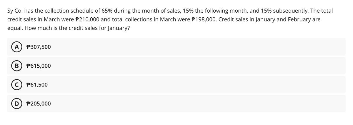 Sy Co. has the collection schedule of 65% during the month of sales, 15% the following month, and 15% subsequently. The total
credit sales in March were P210,000 and total collections in March were P198,000. Credit sales in January and February are
equal. How much is the credit sales for January?
A) P307,500
P615,000
c) P61,500
D) P205,000
