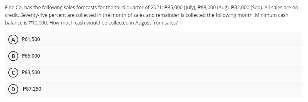 Fine Co. has the following sales forecasts for the third quarter of 2021: P85,000 (July), P88,000 (Aug), P82,000 (Sep). All sales are on
credit. Seventy-five percent are collected in the month of sales and remainder is collected the following month. Minimum cash
balance is P10,000. How much cash would be collected in August from sales?
A) P61,500
B) P66,000
c) P83,500
D
P87,250
