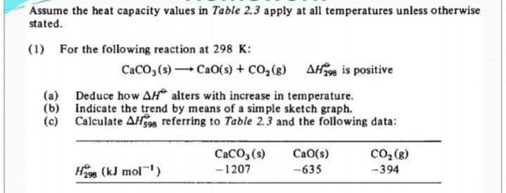 Assume the heat capacity values in Table 2.3 apply at all temperatures unless otherwise
stated.
(1) For the following reaction at 298 K:
CaCO, (s) CaO(s) + CO,(8) AH298 is positive
(a) Deduce how AH alters with increase in temperature.
(b) Indicate the trend by means of a simple sketch graph.
(c) Calculate AH98 referring to Table 2.3 and the following data:
CaCO, (s)
-1207
Co, (g)
CaO(s)
Hage (kJ mol)
-635
-394
298

