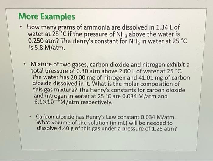 More Examples
• How many grams of ammonia are dissolved in 1.34 L of
water at 25 °C if the pressure of NH3 above the water is
0.250 atm? The Henry's constant for NH3 in water at 25 °C
is 5.8 M/atm.
• Mixture of two gases, carbon dioxide and nitrogen exhibit a
total pressure of 0.30 atm above 2.00 L of water at 25 °C.
The water has 20.00 mg of nitrogen and 41.01 mg of carbon
dioxide dissolved in it. What is the molar composition of
this gas mixture? The Henry's constants for carbon dioxide
and nitrogen in water at 25 °C are 0.034 M/atm and
6.1x10 M/atm respectively.
• Carbon dioxide has Henry's Law constant 0.034 M/atm.
What volume of the solution (in mL) will be needed to
dissolve 4.40 g of this gas under a pressure of 1.25 atm?