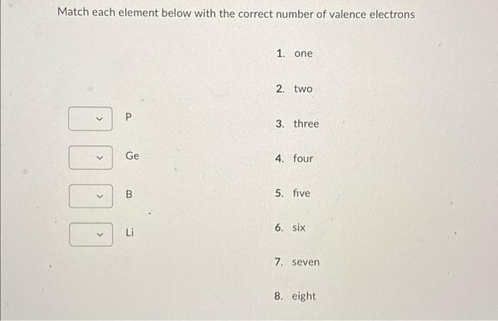 Match each element below with the correct number of valence electrons
1. one
2. two
P
3. three
4. four
5. five
6. six
7. seven
8. eight
>
>
>
Ge
B
Li