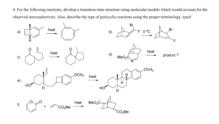4. For the following reactions, develop a transition-state structure using molecular models which would account for the
observed stereoselectivity. Also, describe the type of pericyclic reactions using the proper terminology. (each
Br
heat
A &
Br
b)
F 0°C
F
heat
heat
d)
product?
=& &
MeO₂C
OCH3
H
HO
1.
CO₂Me
مر
CO₂Me
LOCH3 heat
heat MeO₂C
HO