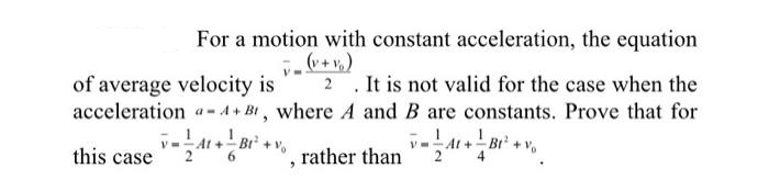 For a motion with constant acceleration, the equation
v_(v + v₂)
of average velocity is 2. It is not valid for the case when the
acceleration - A+B, where A and B are constants. Prove that for
|_ At + | Bt² + +%
this case
6
rather than At+B+v
2
"