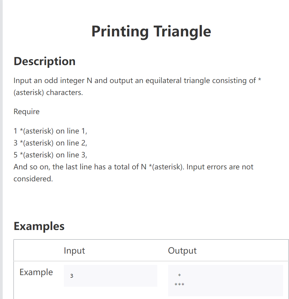 Printing Triangle
Description
Input an odd integer N and output an equilateral triangle consisting of *
(asterisk) characters.
Require
1 *(asterisk) on line 1,
3 *(asterisk) on line 2,
5 *(asterisk) on line 3,
And so on, the last line has a total of N *(asterisk). Input errors are not
considered.
Examples
Output
Example
*
***
Input
3
