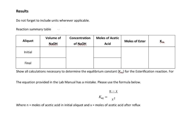 Results
Do not forget to include units wherever applicable.
Reaction summary table
Volume of
Aliquot
Concentration
of NaOH
Moles of Acetic
Acid
Moles of Ester
Kent
NaOH
Initial
Final
Show all calculations necessary to determine the equilibrium constant (Kg) for the Esterification reaction. For
The equation provided in the Lab Manual has a mistake. Please use the formula below.
n-x
Keq
Where n = moles of acetic acid in initial aliquot and x = moles of acetic acid after reflux