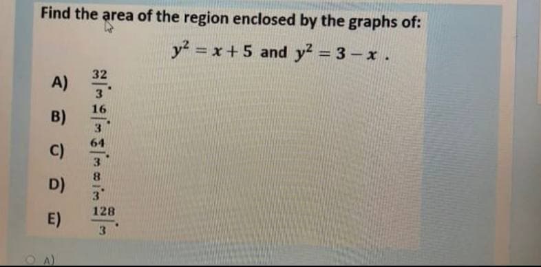 Find the area of the region enclosed by the graphs of:
y? = x+ 5 and y? = 3 - x.
32
A)
3
16
B)
3
64
C)
8.
D)
3
128
E)
3
