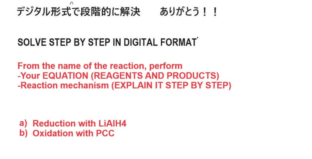 デジタル形式で段階的に解決 ありがとう!!
SOLVE STEP BY STEP IN DIGITAL FORMAT
From the name of the reaction, perform
-Your EQUATION (REAGENTS AND PRODUCTS)
-Reaction mechanism (EXPLAIN IT STEP BY STEP)
a) Reduction with LiAlH4
b) Oxidation with PCC