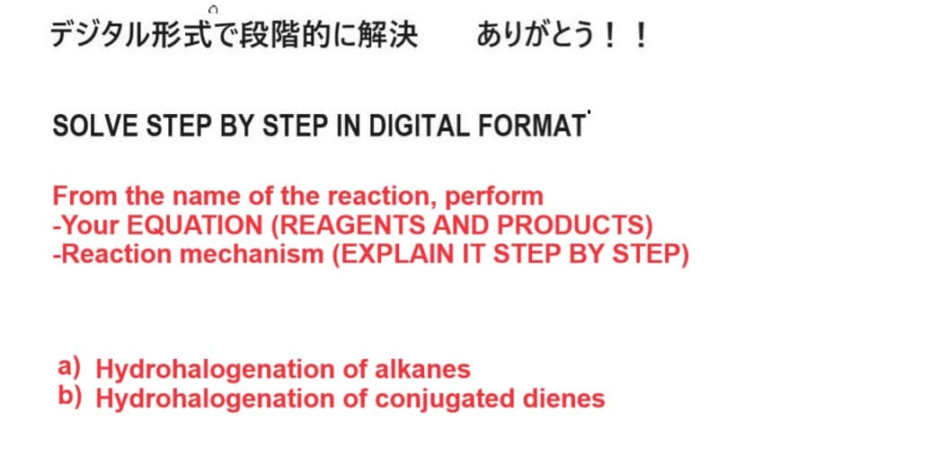 デジタル形式で段階的に解決 ありがとう!!
SOLVE STEP BY STEP IN DIGITAL FORMAT
From the name of the reaction, perform
-Your EQUATION (REAGENTS AND PRODUCTS)
-Reaction mechanism (EXPLAIN IT STEP BY STEP)
a) Hydrohalogenation of alkanes
b) Hydrohalogenation of conjugated dienes