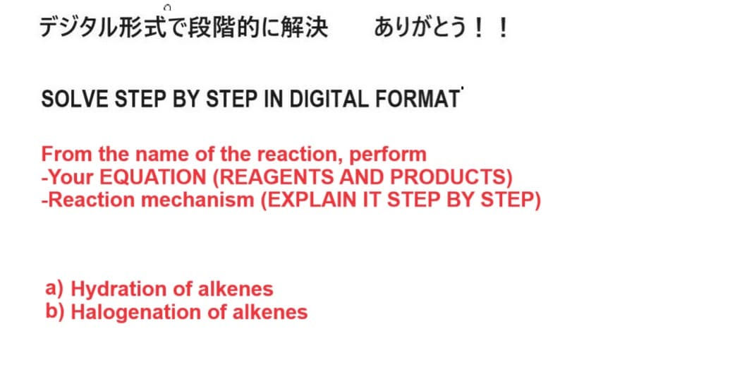 デジタル形式で段階的に解決 ありがとう!!
SOLVE STEP BY STEP IN DIGITAL FORMAT
From the name of the reaction, perform
-Your EQUATION (REAGENTS AND PRODUCTS)
-Reaction mechanism (EXPLAIN IT STEP BY STEP)
a) Hydration of alkenes
b) Halogenation of alkenes