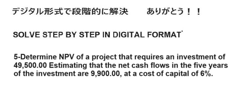 デジタル形式で段階的に解決 ありがとう!!
SOLVE STEP BY STEP IN DIGITAL FORMAT
5-Determine NPV of a project that requires an investment of
49,500.00 Estimating that the net cash flows in the five years
of the investment are 9,900.00, at a cost of capital of 6%.