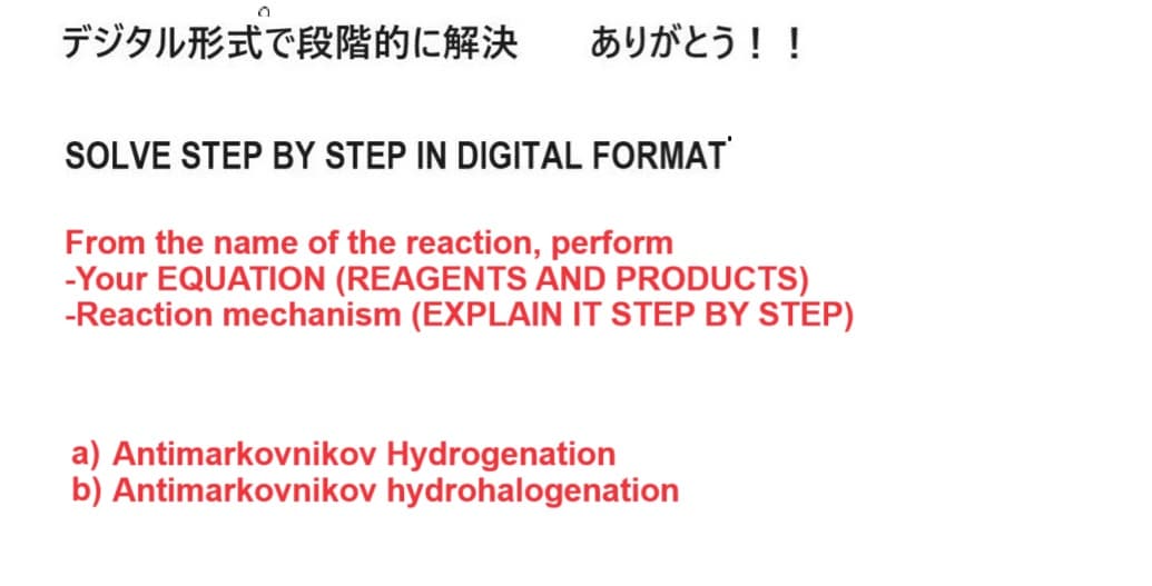 デジタル形式で段階的に解決 ありがとう!!
SOLVE STEP BY STEP IN DIGITAL FORMAT
From the name of the reaction, perform
-Your EQUATION (REAGENTS AND PRODUCTS)
-Reaction mechanism (EXPLAIN IT STEP BY STEP)
a) Antimarkovnikov Hydrogenation
b) Antimarkovnikov hydrohalogenation