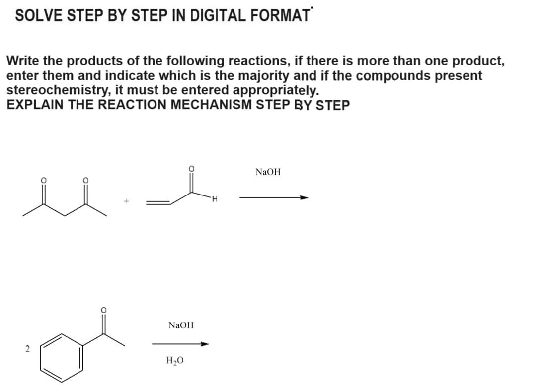 SOLVE STEP BY STEP IN DIGITAL FORMAT
Write the products of the following reactions, if there is more than one product,
enter them and indicate which is the majority and if the compounds present
stereochemistry, it must be entered appropriately.
EXPLAIN THE REACTION MECHANISM STEP BY STEP
2
d =
NaOH
H₂O
NaOH