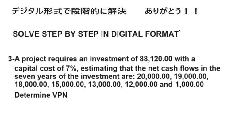 デジタル形式で段階的に解決 ありがとう!!
SOLVE STEP BY STEP IN DIGITAL FORMAT
3-A project requires an investment of 88,120.00 with a
capital cost of 7%, estimating that the net cash flows in the
seven years of the investment are: 20,000.00, 19,000.00,
18,000.00, 15,000.00, 13,000.00, 12,000.00 and 1,000.00
Determine VPN