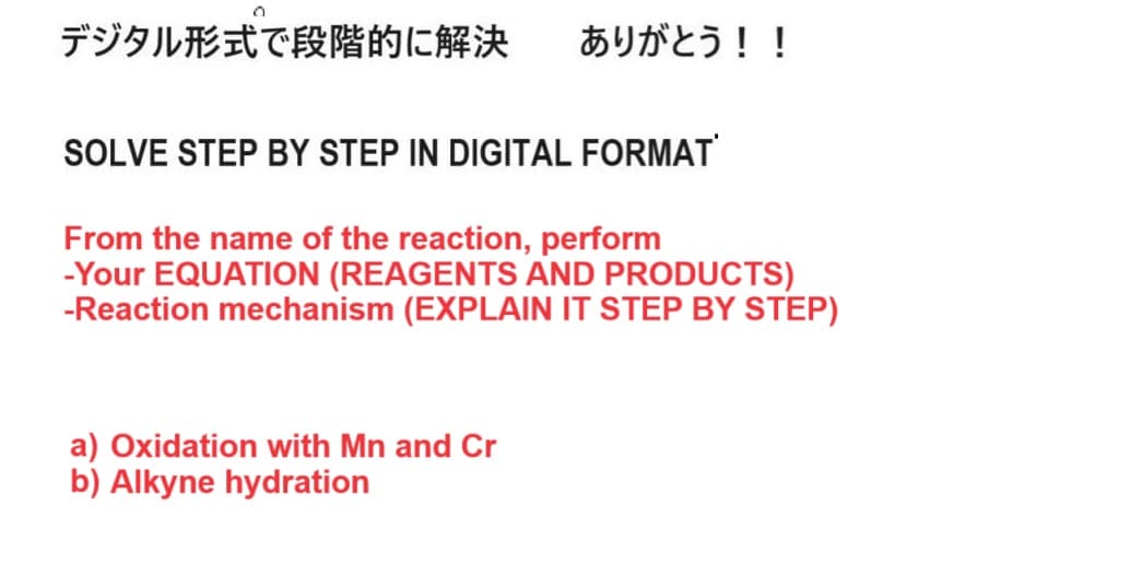 デジタル形式で段階的に解決 ありがとう!!
SOLVE STEP BY STEP IN DIGITAL FORMAT
From the name of the reaction, perform
-Your EQUATION (REAGENTS AND PRODUCTS)
-Reaction mechanism (EXPLAIN IT STEP BY STEP)
a) Oxidation with Mn and Cr
b) Alkyne hydration