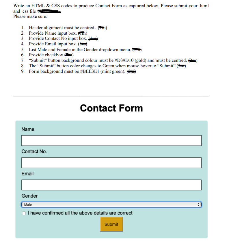 Write an HTML & CSS codes to produce Contact Form as captured below. Please submit your .html
and .css file
Please make sure:
1. Header alignment must be centred.
2. Provide Name input box. m)
3. Provide Contact No input box..
4. Provide Email input box. ()
5. List Male and Female in the Gender dropdown menu. 2)
6. Provide checkbox (m)
7. "Submit" button background colour must be #D39D10 (gold) and must be centred. )
8. The "Submit button color changes to Green when mouse hover to "Submit".()
9. Form background must be #BEE3E1 (mint green). E)
Contact Form
Name
Contact No.
Email
Gender
Male
I have confirmed all the above details are correct
Submit
