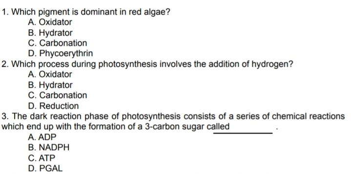 1. Which pigment is dominant in red algae?
A. Oxidator
B. Hydrator
C. Carbonation
D. Phycoerythrin
2. Which process during photosynthesis involves the addition of hydrogen?
A. Oxidator
B. Hydrator
C. Carbonation
D. Reduction
3. The dark reaction phase of photosynthesis consists of a series of chemical reactions
which end up with the formation of a 3-carbon sugar called
A. ADP
B. NADPH
C. ATP
D. PGAL
