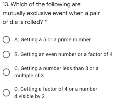 13. Which of the following are
mutually exclusive event when a pair
of die is rolled? *
O A. Getting a 5 or a prime number
B. Getting an even number or a factor of 4
C. Getting a number less than 3 or a
multiple of 3
D. Getting a factor of 4 or a number
divisible by 2
