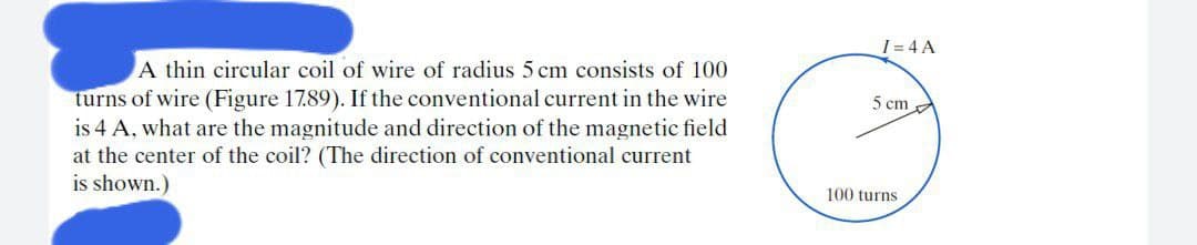 I = 4 A
A thin circular coil of wire of radius 5 cm consists of 100
turns of wire (Figure 17.89). If the conventional current in the wire
is 4 A, what are the magnitude and direction of the magnetic field
at the center of the coil? (The direction of conventional current
is shown.)
5 cmA
100 turns
