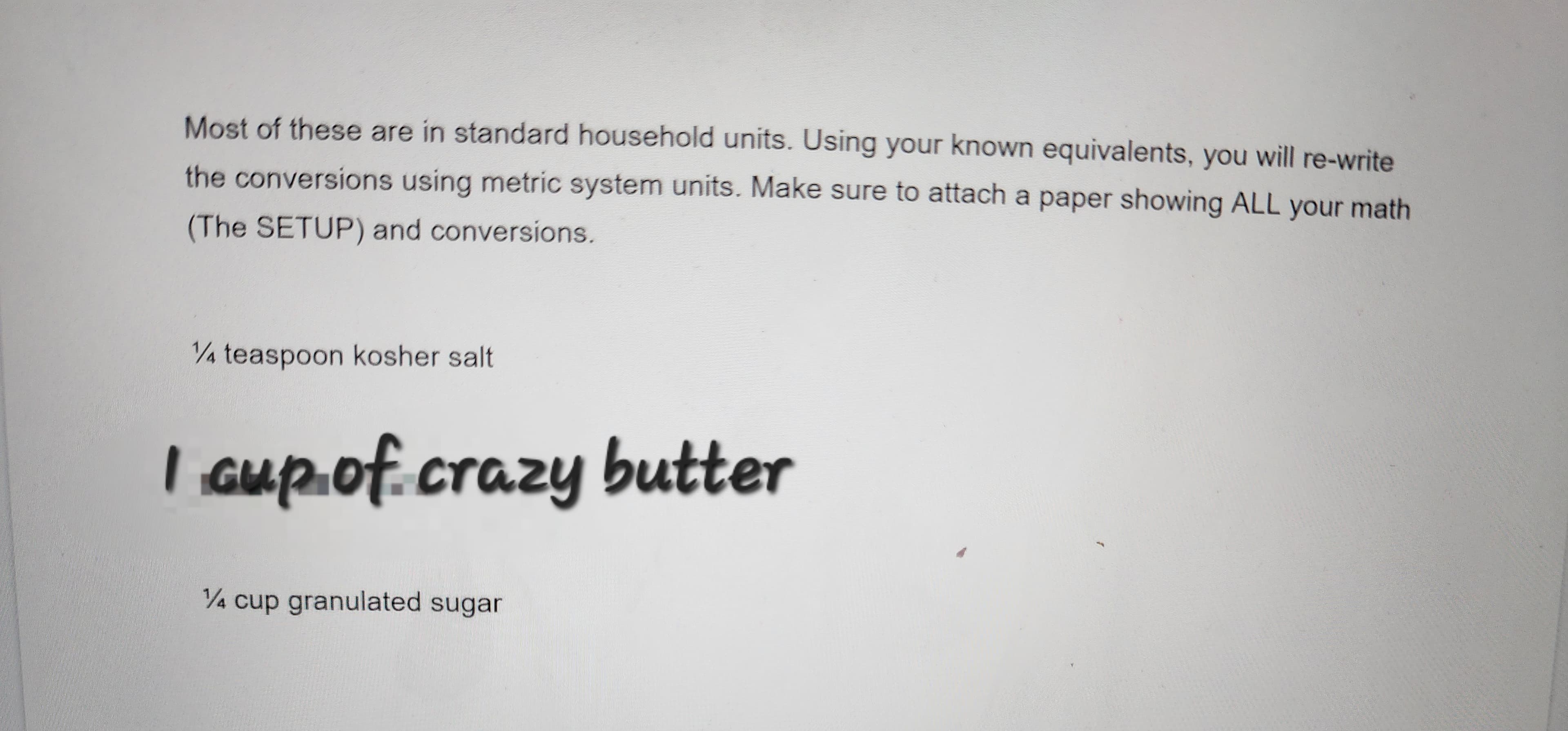 Most of these are in standard household units. Using your known equivalents, you will re-write
the conversions using metric system units. Make sure to attach a paper showing ALL your math
(The SETUP) and conversions.
1/4 teaspoon kosher salt
I cup of crazy butter
1/4 cup granulated sugar