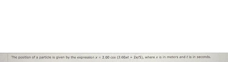 The position of a particle is given by the expression x = 2.00 cos (2.00xt + 2x/5), where x is in meters and t is in seconds.
