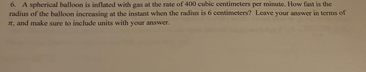 6. A spherical balloon is inflated with gas at the rate of 400 cubic centimeters per minute. How fast is the
radius of the balloon increasing at the instant when the radius is 6 centimeters? Leave your answer in terms of
TT, and make sure to include units with your answer.
