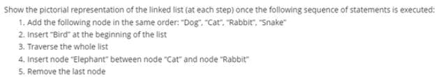 Show the pictorial representation of the linked list (at each step) once the following sequence of statements is executed:
1. Add the following node in the same order: "Dog". "Cat". "Rabbit", "Snake"
2. Insert "Bird" at the beginning of the list
3. Traverse the whole list
4, Insert node "Elephant" between node "cat" and node "Rabbit"
5. Remove the last node
