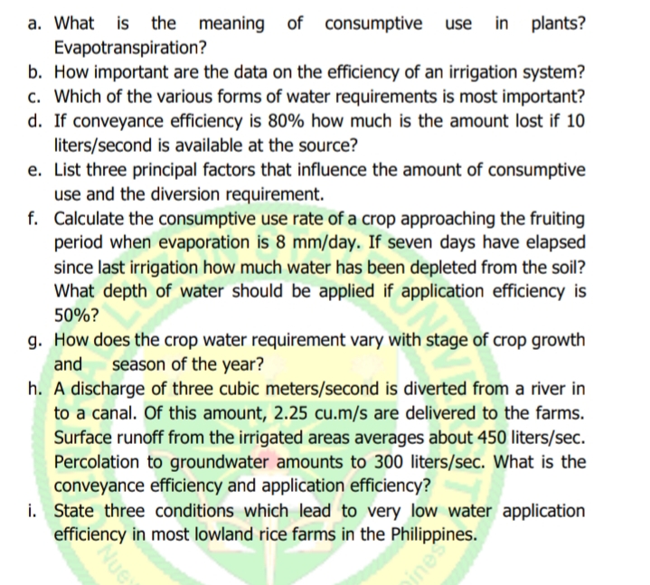 use in plants?
a. What is the meaning of consumptive
Evapotranspiration?
b. How important are the data on the efficiency of an irrigation system?
c. Which of the various forms of water requirements is most important?
d. If conveyance efficiency is 80% how much is the amount lost if 10
liters/second is available at the source?
e. List three principal factors that influence the amount of consumptive
use and the diversion requirement.
f. Calculate the consumptive use rate of a crop approaching the fruiting
period when evaporation is 8 mm/day. If seven days have elapsed
since last irrigation how much water has been depleted from the soil?
What depth of water should be applied if application efficiency is
50%?
g. How does the crop water requirement vary with stage of crop growth
and
season of the year?
h. A discharge of three cubic meters/second is diverted from a river in
to a canal. Of this amount, 2.25 cu.m/s are delivered to the farms.
Surface runoff from the irrigated areas averages about 450 liters/sec.
Percolation to groundwater amounts to 300 liters/sec. What is the
conveyance efficiency and application efficiency?
i. State three conditions which lead to very low water application
efficiency in most lowland rice farms in the Philippines.
Nue
