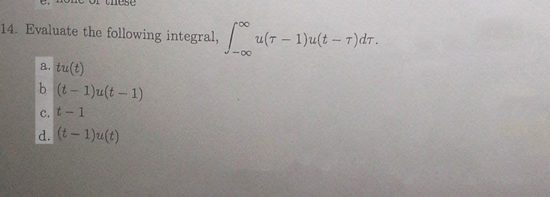 14. Evaluate the following integral, u(T - 1)u(t - T)dT.
a. tu(t)
b (t-1)u(t- 1)
c. t-1
d. (t-1)u(t)
