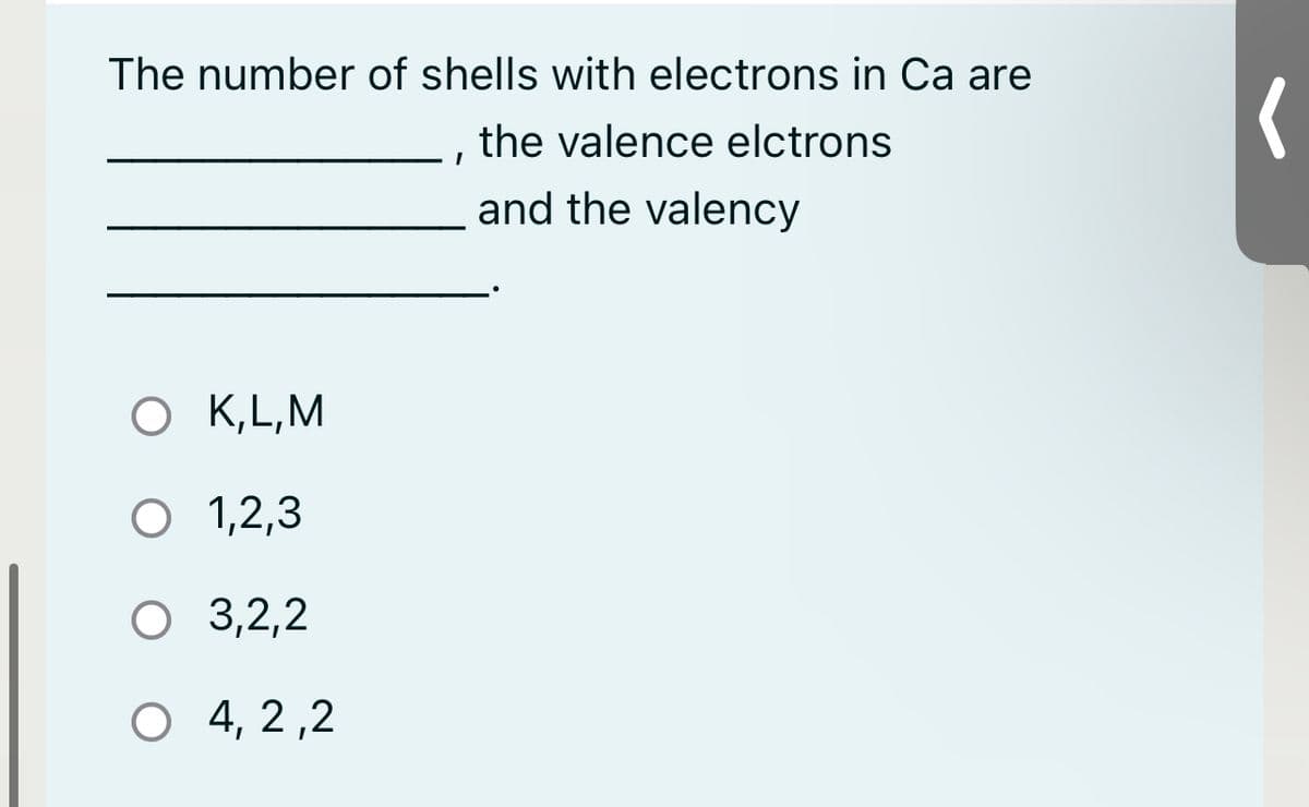 The number of shells with electrons in Ca are
the valence elctrons
and the valency
O K, L, M
O 1,2,3
O 3,2,2
O 4, 2,2
I
(