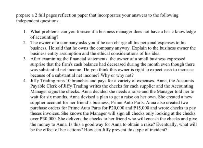 prepare a 2 full pages reflection paper that incorporates your answers to the following
independent questions:
1. What problems can you foresee if a business manager does not have a basic knowledge
of accounting?
2.
The owner of a company asks you if he can charge all his personal expenses to his
business. He said that he owns the company anyway. Explain to the business owner the
business entity assumption and the ethical considerations of his idea.
3. After examining the financial statements, the owner of a small business expressed
surprise that the firm's cash balance had decreased during the month even though there
was substantial net income. Do you think this owner is right to expect cash to increase
because of a substantial net income? Why or why not?
4. Jiffy Trading runs 10 branches and pays for a variety of expenses. Anna, the Accounts
Payable Clerk of Jiffy Trading writes the checks for each supplier and the Accounting
Manager signs the checks. Anna decided she needs a raise and the Manager told her to
wait for six months. Anna devised a plan to get a raise on her own. She created a new
supplier account for her friend's business, Prime Auto Parts. Anna also created two
purchase orders for Prime Auto Parts for P20,000 and P15,000 and wrote checks to pay
theses invoices. She knows the Manager will sign all checks only looking at the checks
over P30,000. She delivers the checks to her friend who will encash the checks and give
the money to Anna. Is this a good way for Anna to obtain a raise? Eventually, what will
be the effect of her actions? How can Jiffy prevent this type of incident?