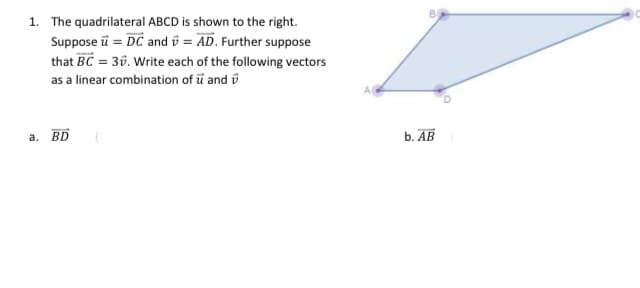 1. The quadrilateral ABCD is shown to the right.
Suppose u = DC and = AD. Further suppose
that BC= 3. Write each of the following vectors
as a linear combination of u and
a.
BD
b. AB