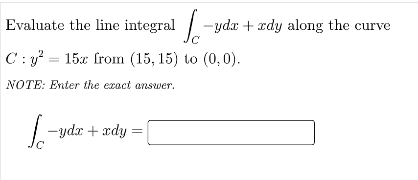 Evaluate the line integral -ydx + xdy along the curve
C
C : y? = 15x from (15, 15) to (0, 0).
NOTE: Enter the exact answer.
-ydx + xdy :
