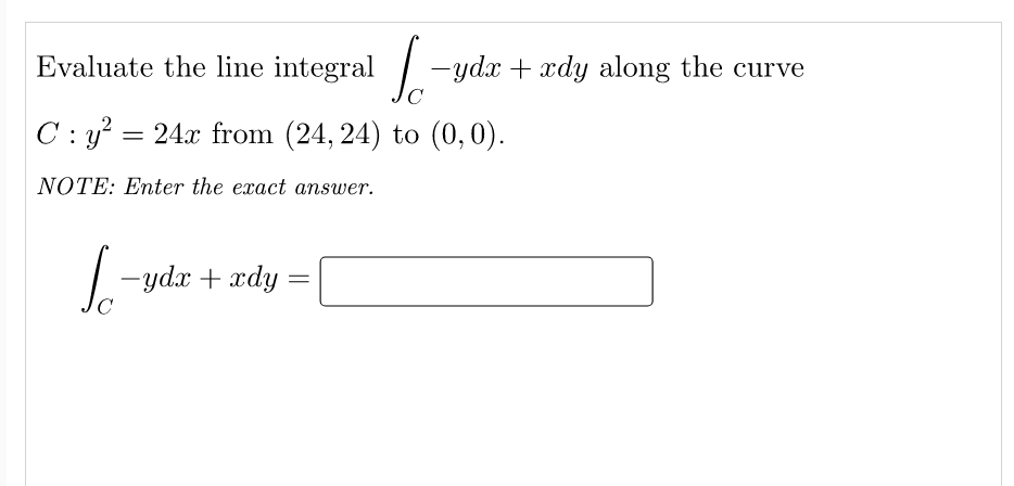 Evaluate the line integral -ydx + xdy along the curve
C : y? = 24x from (24, 24) to (0,0).
NOTE: Enter the exact answer.
- ydr + xdy
