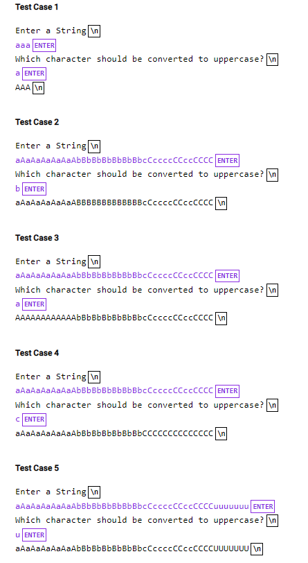 Test Case 1
Enter a String \n
aaa ENTER
which character should be converted to uppercase? In
a ENTER
AAA An
Test Case 2
Enter a String \n
aAaAaAaAaAaAbBbBbBbBbBbBbcCcccccCcccccc ENTER
which character should be converted to uppercase? \n
b ENTER
aAaAaAaAaAaABBBBBBBBBBBBBcCccccCCccCCcc n
Test Case 3
Enter a String \n
aAaAaAaAaAaAbBbBbBbBbBbBbcCcccccCcccccc ENTER
which character should be converted to uppercase? \n
a ENTER
AAAAAAAAAAAAbBbBbBbBbBbBbcCcccccCcccccc n
Test Case 4
Enter a String \n
aAaAaAaAaAaAbBbBbBbBbBbBbcCccccCCccCCcC ENTER
which character should be converted to uppercase? \n
C ENTER
aAaAaAaAaAaAbBbBbBbBbBbBbCcccccccccccc \n
Test Case 5
Enter a String \n
aAaAaAaAaAaAbBbBbBbBbBbBbcCccccCCccCCCCuuuuuuu ENTER
Which character should be converted to uppercase? \n
u ENTER
aAaAaAaAaAaAbBbBbBbBbBbBbcCccccCCccCCCCUUUUUUU \n
