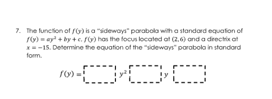 7. The function of f(y) is a "sideways" parabola with a standard equation of
f(y) =ay²+by+c. f(y) has the focus located at (2,6) and a directrix at
x = -15. Determine the equation of the "sideways" parabola in standard
form.
©-000
f(y) =!