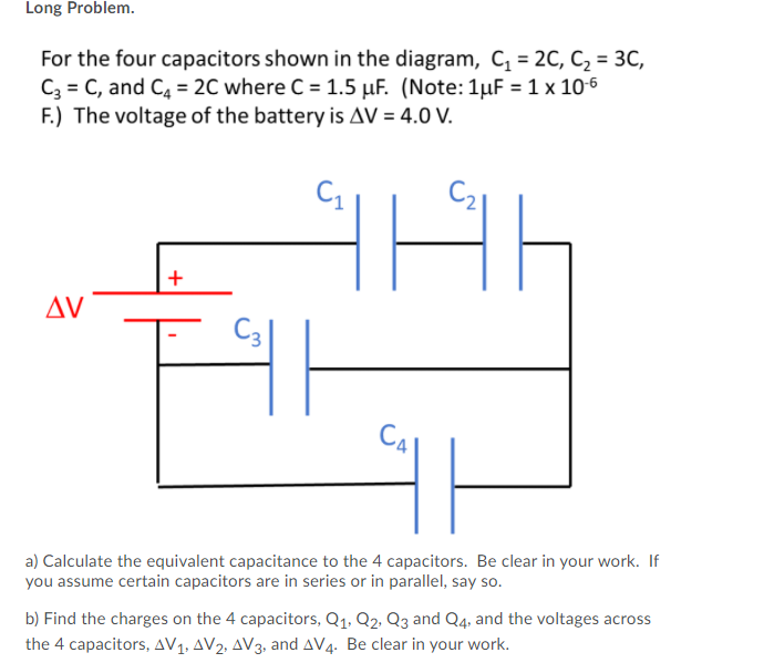 Long Problem.
For the four capacitors shown in the diagram, C, = 2C, C2 = 3C,
C3 = C, and C4 = 2C where C = 1.5 µF. (Note:1µF = 1 x 10-6
F.) The voltage of the battery is AV = 4.0 V.
+
AV
C3|
CA
a) Calculate the equivalent capacitance to the 4 capacitors. Be clear in your work. If
you assume certain capacitors are in series or in parallel, say so.
b) Find the charges on the 4 capacitors, Q1. Q2. Q3 and Q4. and the voltages across
the 4 capacitors, AV1, AV2, AV3, and AV4. Be clear in your work.
