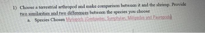 1) Choose a terrestrial arthropod and make comparison between it and the shrimp. Provide
two similarities and two differences between the species you choose
a. Species Chosen Myriapods (Centipedes, Symphylan, Millipedes and Pauropods